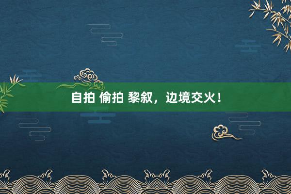   自拍 偷拍 黎叙，边境交火！