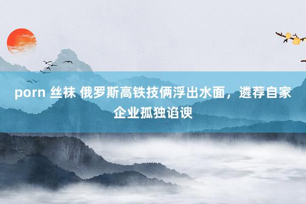   porn 丝袜 俄罗斯高铁技俩浮出水面，遴荐自家企业孤独谄谀