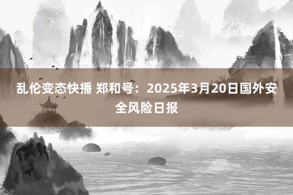   乱伦变态快播 郑和号：2025年3月20日国外安全风险日报