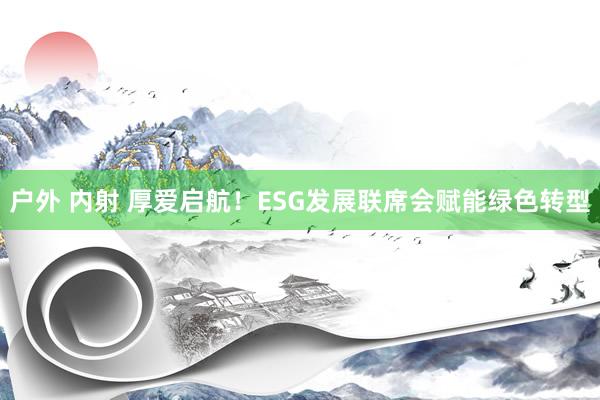   户外 内射 厚爱启航！ESG发展联席会赋能绿色转型