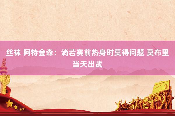   丝袜 阿特金森：淌若赛前热身时莫得问题 莫布里当天出战
