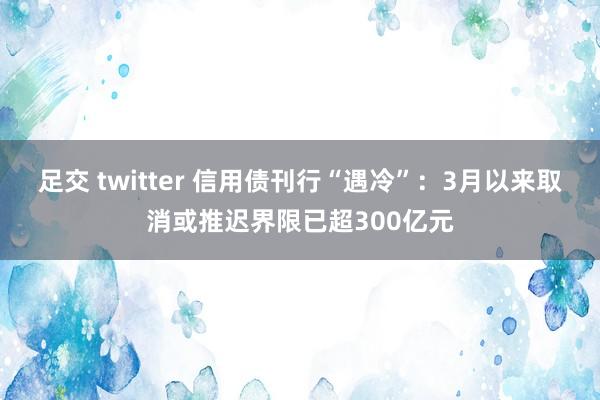  足交 twitter 信用债刊行“遇冷”：3月以来取消或推迟界限已超300亿元