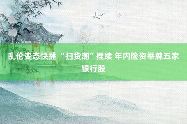   乱伦变态快播 “扫货潮”捏续 年内险资举牌五家银行股