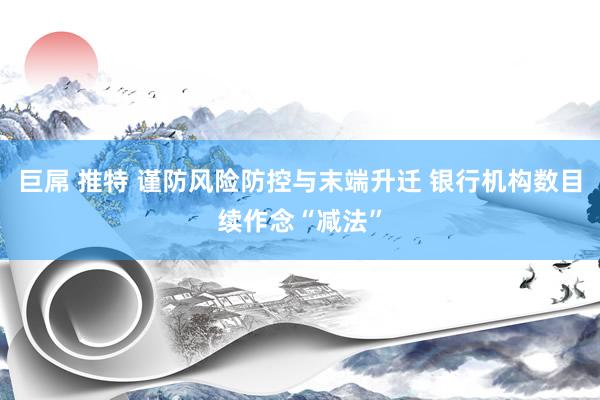   巨屌 推特 谨防风险防控与末端升迁 银行机构数目续作念“减法”