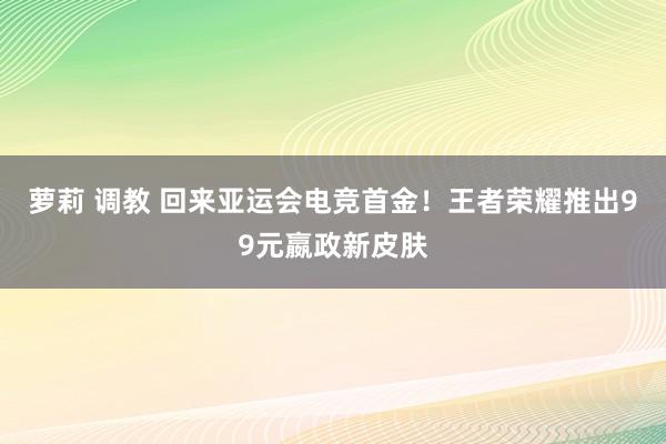   萝莉 调教 回来亚运会电竞首金！王者荣耀推出99元嬴政新皮肤