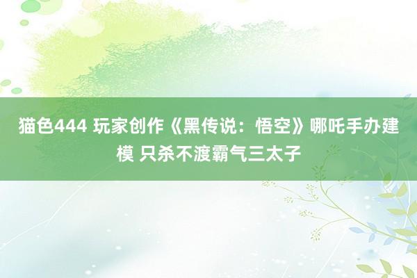   猫色444 玩家创作《黑传说：悟空》哪吒手办建模 只杀不渡霸气三太子