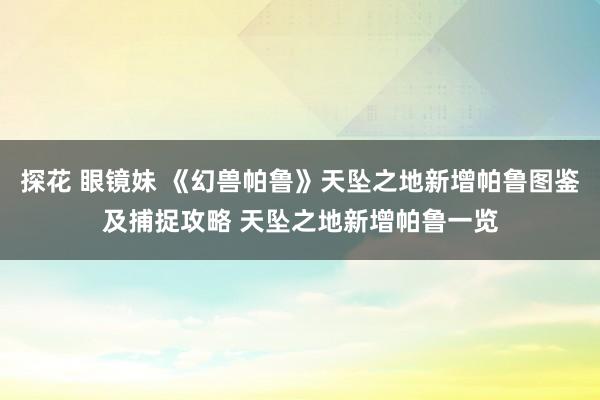 探花 眼镜妹 《幻兽帕鲁》天坠之地新增帕鲁图鉴及捕捉攻略 天坠之地新增帕鲁一览