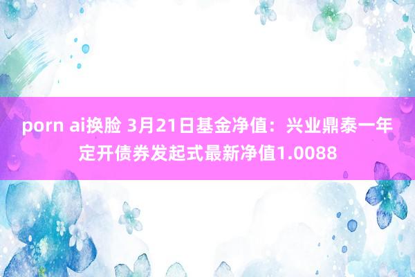   porn ai换脸 3月21日基金净值：兴业鼎泰一年定开债券发起式最新净值1.0088