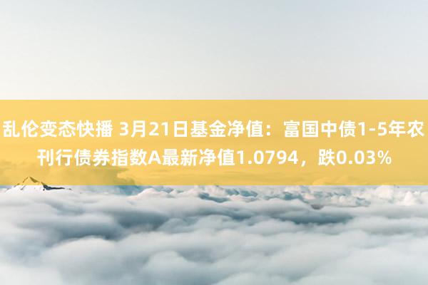 乱伦变态快播 3月21日基金净值：富国中债1-5年农刊行债券指数A最新净值1.0794，跌0.03%