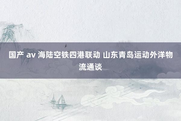   国产 av 海陆空铁四港联动 山东青岛运动外洋物流通谈