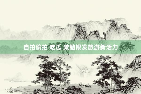   自拍偷拍 吃瓜 激勉银发旅游新活力