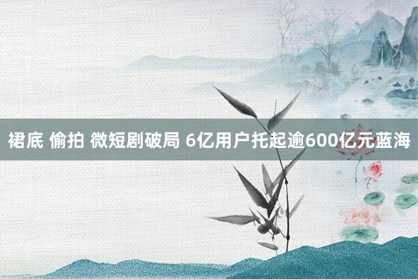   裙底 偷拍 微短剧破局 6亿用户托起逾600亿元蓝海