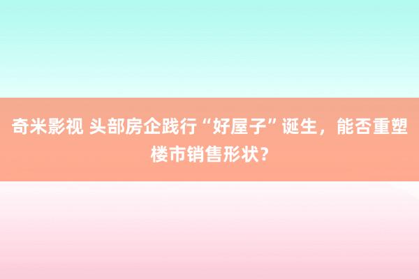   奇米影视 头部房企践行“好屋子”诞生，能否重塑楼市销售形状？