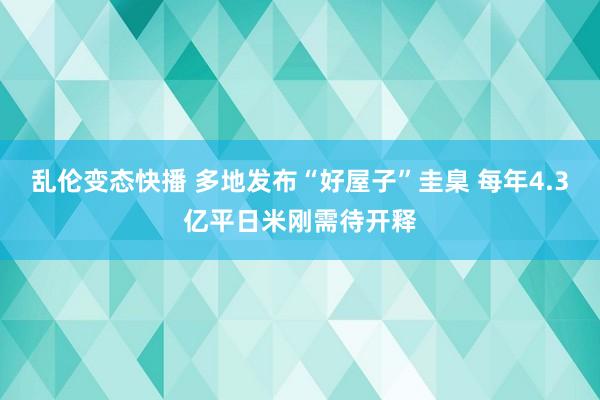   乱伦变态快播 多地发布“好屋子”圭臬 每年4.3亿平日米刚需待开释