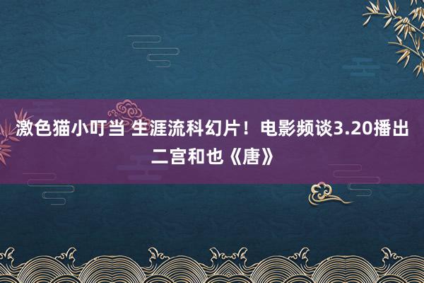   激色猫小叮当 生涯流科幻片！电影频谈3.20播出二宫和也《唐》