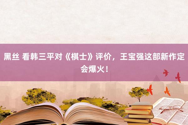 黑丝 看韩三平对《棋士》评价，王宝强这部新作定会爆火！