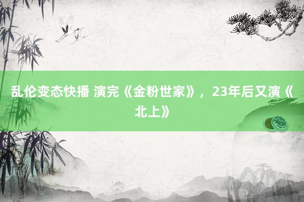   乱伦变态快播 演完《金粉世家》，23年后又演《北上》