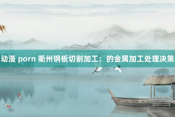   动漫 porn 衢州钢板切割加工：的金属加工处理决策