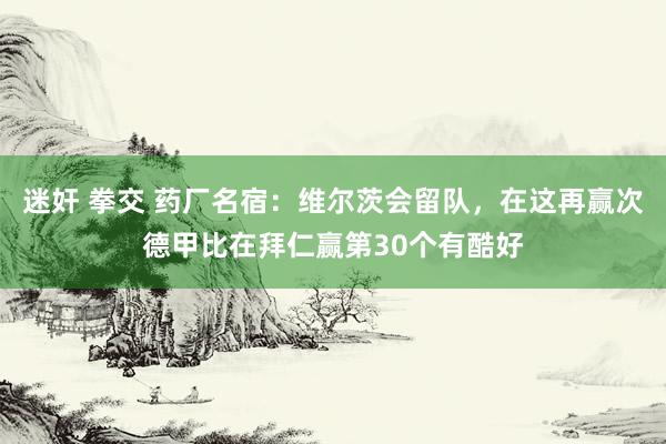 迷奸 拳交 药厂名宿：维尔茨会留队，在这再赢次德甲比在拜仁赢第30个有酷好