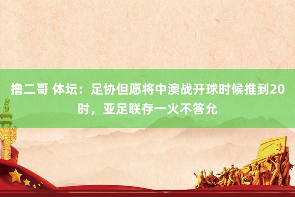   撸二哥 体坛：足协但愿将中澳战开球时候推到20时，亚足联存一火不答允