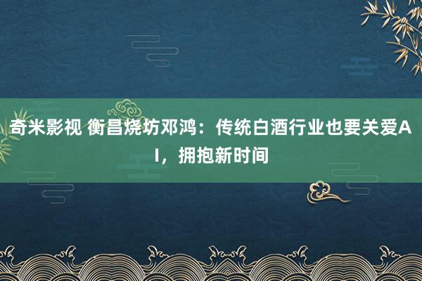   奇米影视 衡昌烧坊邓鸿：传统白酒行业也要关爱AI，拥抱新时间