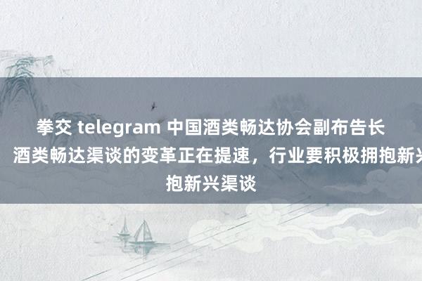   拳交 telegram 中国酒类畅达协会副布告长赵禹： 酒类畅达渠谈的变革正在提速，行业要积极拥抱新兴渠谈