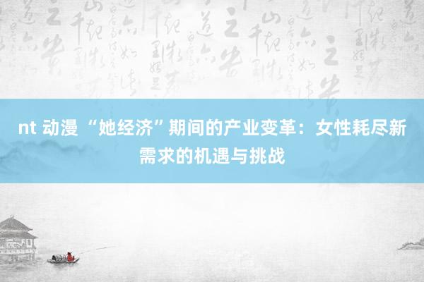   nt 动漫 “她经济”期间的产业变革：女性耗尽新需求的机遇与挑战