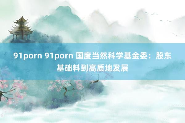   91porn 91porn 国度当然科学基金委：股东基础料到高质地发展