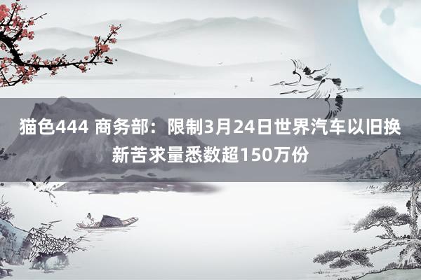 猫色444 商务部：限制3月24日世界汽车以旧换新苦求量悉数超150万份