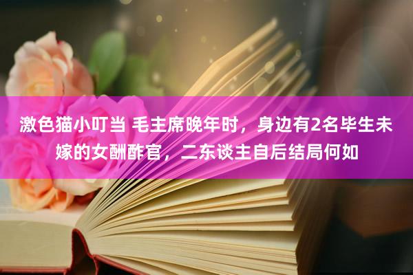   激色猫小叮当 毛主席晚年时，身边有2名毕生未嫁的女酬酢官，二东谈主自后结局何如