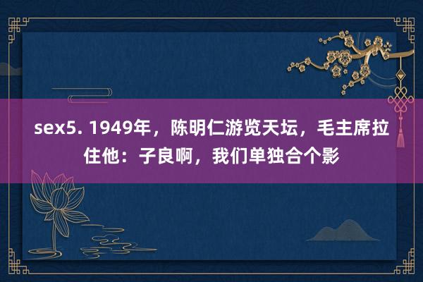   sex5. 1949年，陈明仁游览天坛，毛主席拉住他：子良啊，我们单独合个影