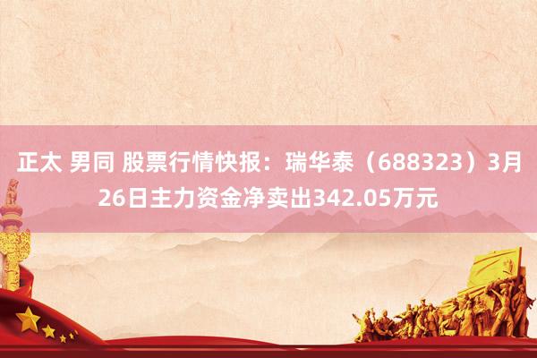  正太 男同 股票行情快报：瑞华泰（688323）3月26日主力资金净卖出342.05万元