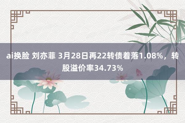   ai换脸 刘亦菲 3月28日再22转债着落1.08%，转股溢价率34.73%