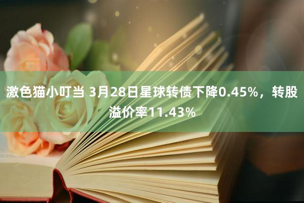   激色猫小叮当 3月28日星球转债下降0.45%，转股溢价率11.43%