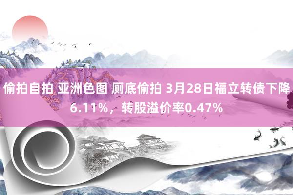   偷拍自拍 亚洲色图 厕底偷拍 3月28日福立转债下降6.11%，转股溢价率0.47%