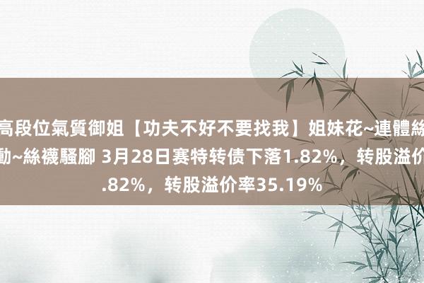   高段位氣質御姐【功夫不好不要找我】姐妹花~連體絲襪~大奶晃動~絲襪騷腳 3月28日赛特转债下落1.82%，转股溢价率35.19%