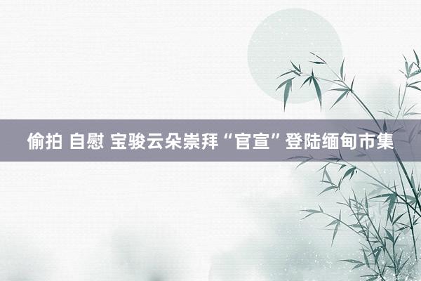   偷拍 自慰 宝骏云朵崇拜“官宣”登陆缅甸市集