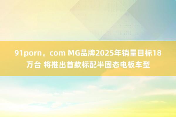   91porn。com MG品牌2025年销量目标18万台 将推出首款标配半固态电板车型