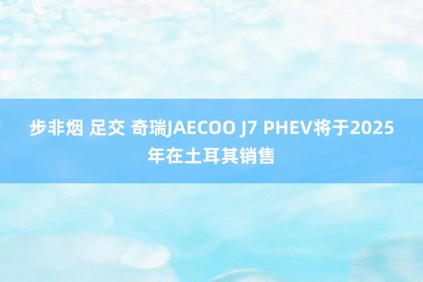   步非烟 足交 奇瑞JAECOO J7 PHEV将于2025年在土耳其销售