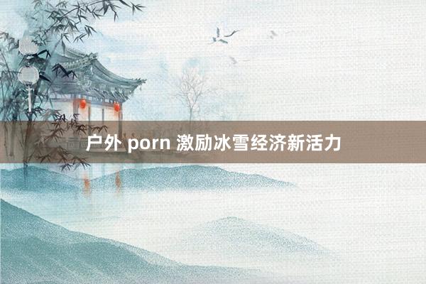   户外 porn 激励冰雪经济新活力
