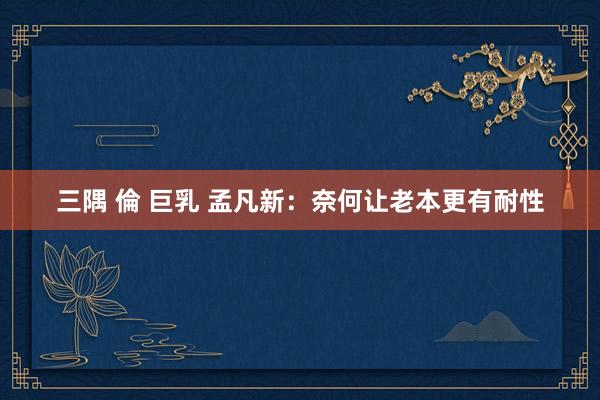   三隅 倫 巨乳 孟凡新：奈何让老本更有耐性
