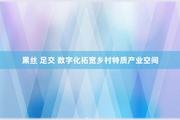   黑丝 足交 数字化拓宽乡村特质产业空间