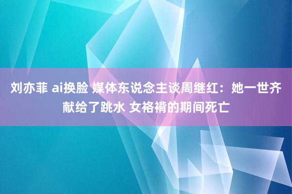   刘亦菲 ai换脸 媒体东说念主谈周继红：她一世齐献给了跳水 女袼褙的期间死亡