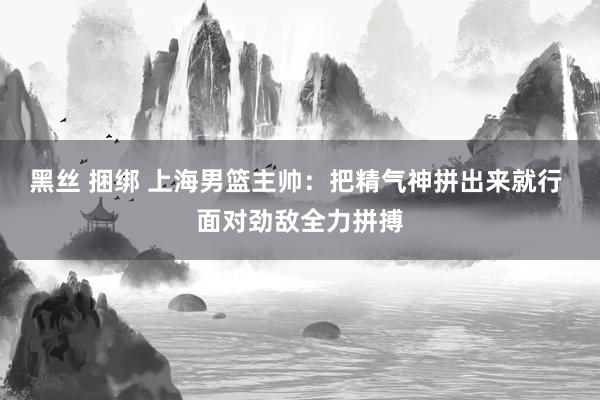   黑丝 捆绑 上海男篮主帅：把精气神拼出来就行 面对劲敌全力拼搏