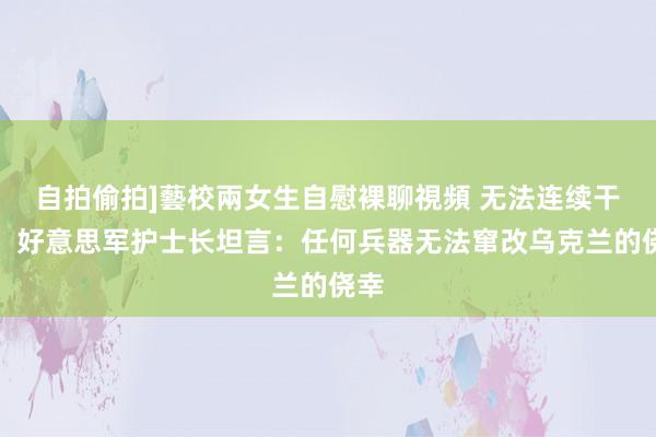   自拍偷拍]藝校兩女生自慰裸聊視頻 无法连续干戈，好意思军护士长坦言：任何兵器无法窜改乌克兰的侥幸