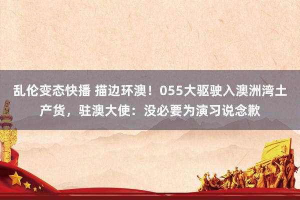   乱伦变态快播 描边环澳！055大驱驶入澳洲湾土产货，驻澳大使：没必要为演习说念歉