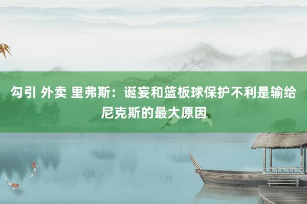   勾引 外卖 里弗斯：诞妄和篮板球保护不利是输给尼克斯的最大原因