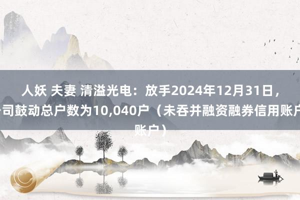   人妖 夫妻 清溢光电：放手2024年12月31日，公司鼓动总户数为10,040户（未吞并融资融券信用账户）