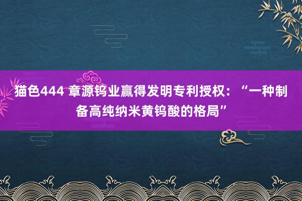   猫色444 章源钨业赢得发明专利授权：“一种制备高纯纳米黄钨酸的格局”