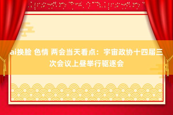   ai换脸 色情 两会当天看点：宇宙政协十四届三次会议上昼举行驱逐会
